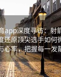 安博体育app深度寻访：射箭阵地背后多角度还原顶尖选手如何微调呼吸与心率，把握每一发箭