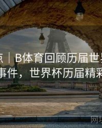 历年盘点｜B体育回顾历届世界杯热门话题事件，世界杯历届精彩比赛