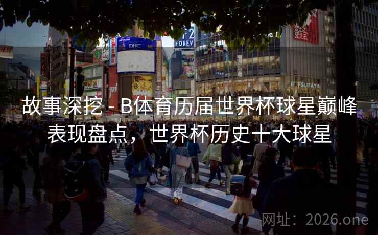 故事深挖 - B体育历届世界杯球星巅峰表现盘点，世界杯历史十大球星