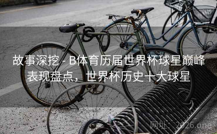 故事深挖 - B体育历届世界杯球星巅峰表现盘点，世界杯历史十大球星
