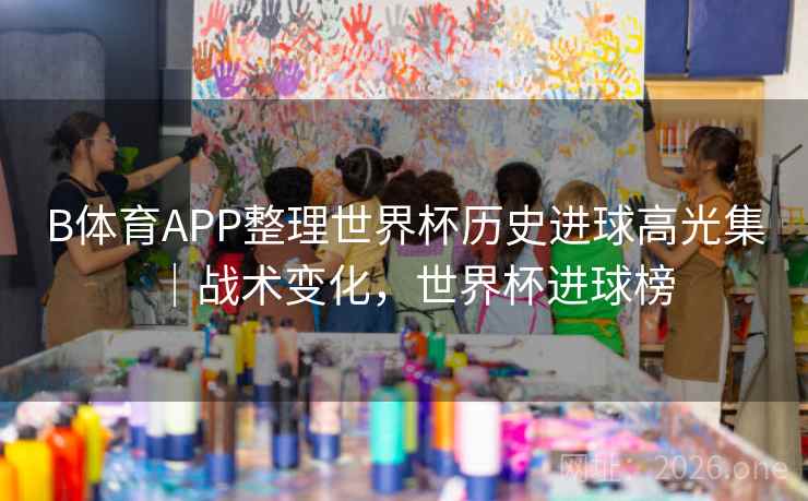 B体育APP整理世界杯历史进球高光集｜战术变化，世界杯进球榜