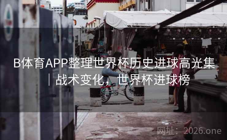 B体育APP整理世界杯历史进球高光集｜战术变化，世界杯进球榜