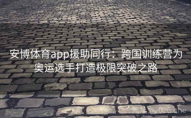 安博体育app援助同行：跨国训练营为奥运选手打造极限突破之路