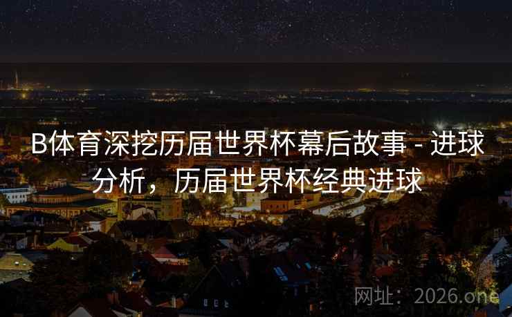 B体育深挖历届世界杯幕后故事 - 进球分析，历届世界杯经典进球