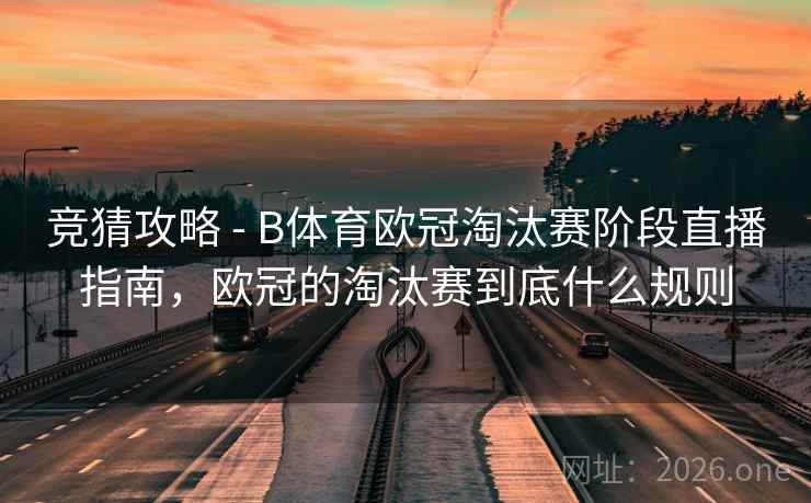 竞猜攻略 - B体育欧冠淘汰赛阶段直播指南，欧冠的淘汰赛到底什么规则
