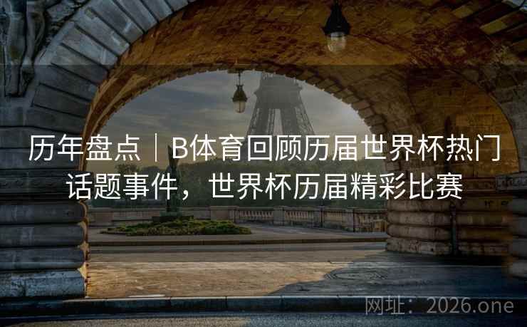 历年盘点｜B体育回顾历届世界杯热门话题事件，世界杯历届精彩比赛