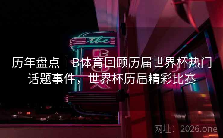 历年盘点｜B体育回顾历届世界杯热门话题事件，世界杯历届精彩比赛