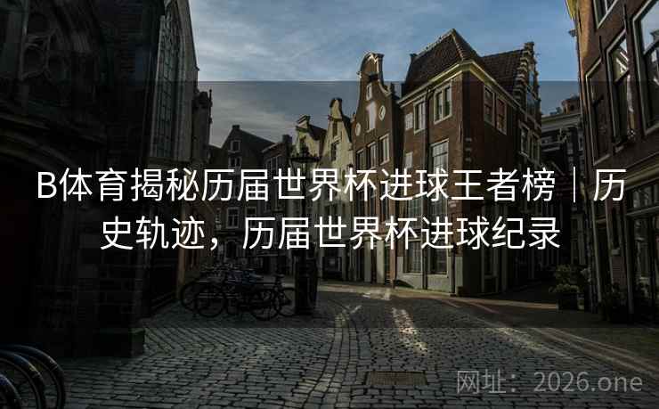 B体育揭秘历届世界杯进球王者榜｜历史轨迹，历届世界杯进球纪录