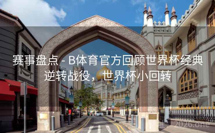赛事盘点 - B体育官方回顾世界杯经典逆转战役，世界杯小回转
