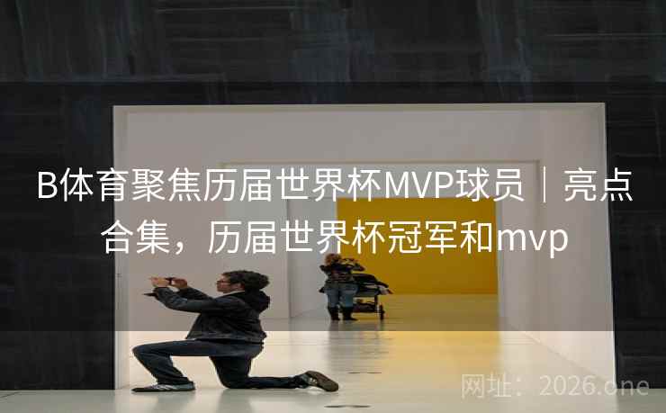 B体育聚焦历届世界杯MVP球员｜亮点合集，历届世界杯冠军和mvp