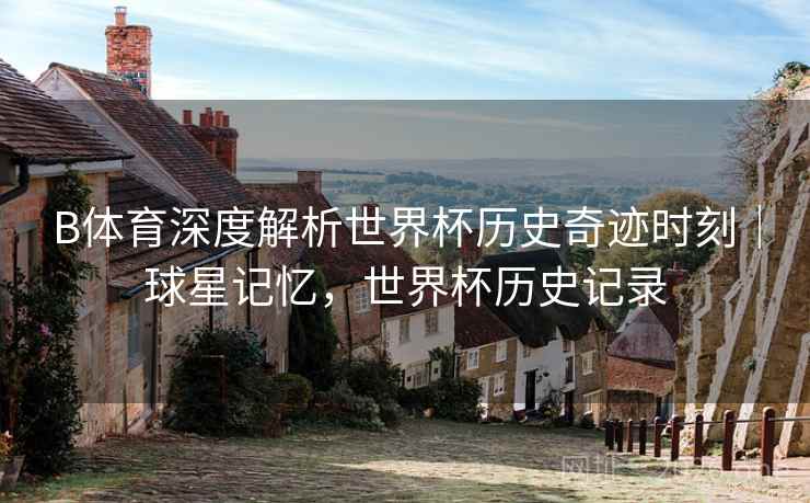 B体育深度解析世界杯历史奇迹时刻｜球星记忆，世界杯历史记录