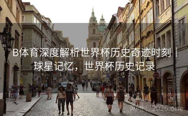 B体育深度解析世界杯历史奇迹时刻｜球星记忆，世界杯历史记录