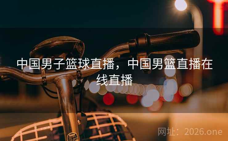 中国男子篮球直播，中国男篮直播在线直播
