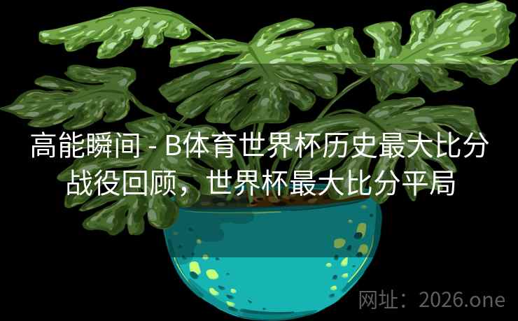 高能瞬间 - B体育世界杯历史最大比分战役回顾，世界杯最大比分平局