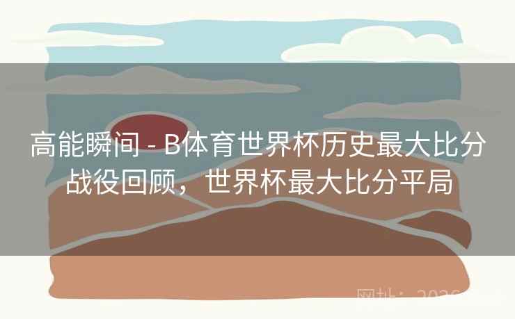 高能瞬间 - B体育世界杯历史最大比分战役回顾，世界杯最大比分平局