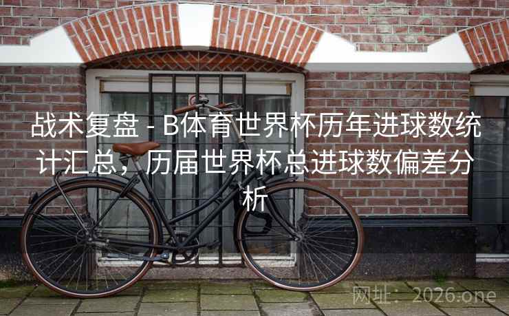 战术复盘 - B体育世界杯历年进球数统计汇总，历届世界杯总进球数偏差分析