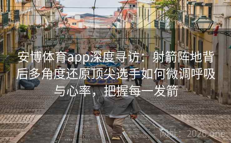 安博体育app深度寻访：射箭阵地背后多角度还原顶尖选手如何微调呼吸与心率，把握每一发箭