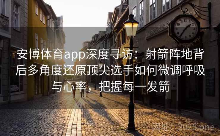 安博体育app深度寻访：射箭阵地背后多角度还原顶尖选手如何微调呼吸与心率，把握每一发箭