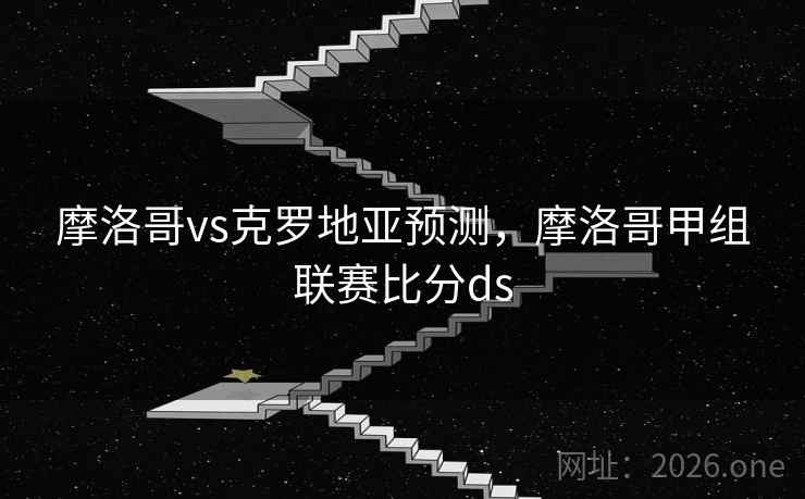 摩洛哥vs克罗地亚预测，摩洛哥甲组联赛比分ds