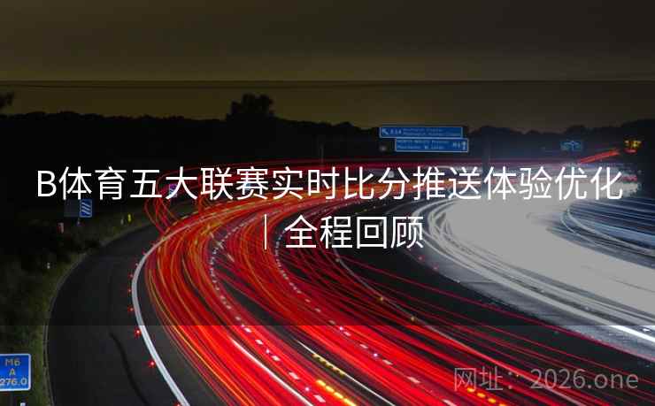 B体育五大联赛实时比分推送体验优化｜全程回顾