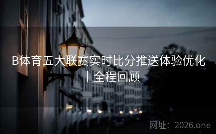 B体育五大联赛实时比分推送体验优化｜全程回顾
