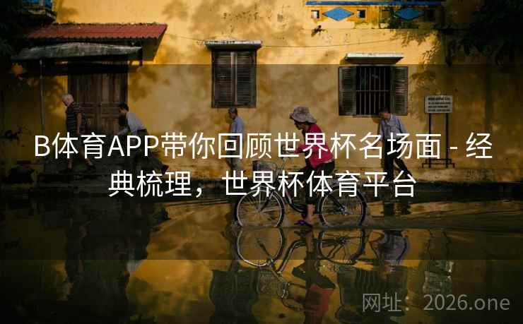 B体育APP带你回顾世界杯名场面 - 经典梳理，世界杯体育平台