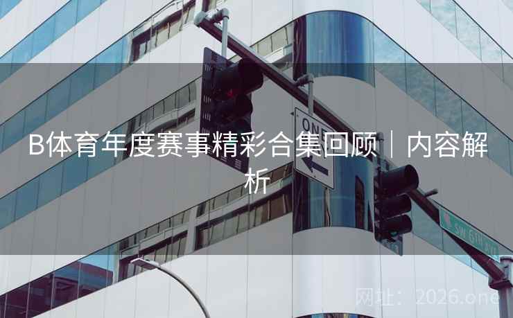 B体育年度赛事精彩合集回顾｜内容解析