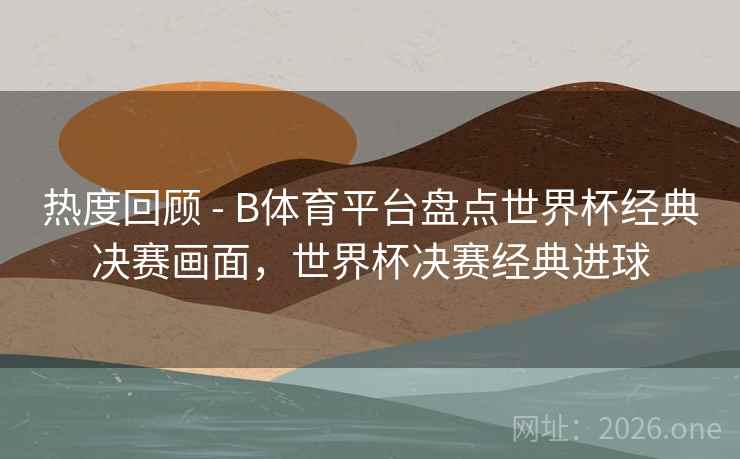 热度回顾 - B体育平台盘点世界杯经典决赛画面，世界杯决赛经典进球
