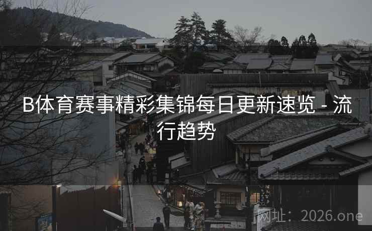 B体育赛事精彩集锦每日更新速览 - 流行趋势