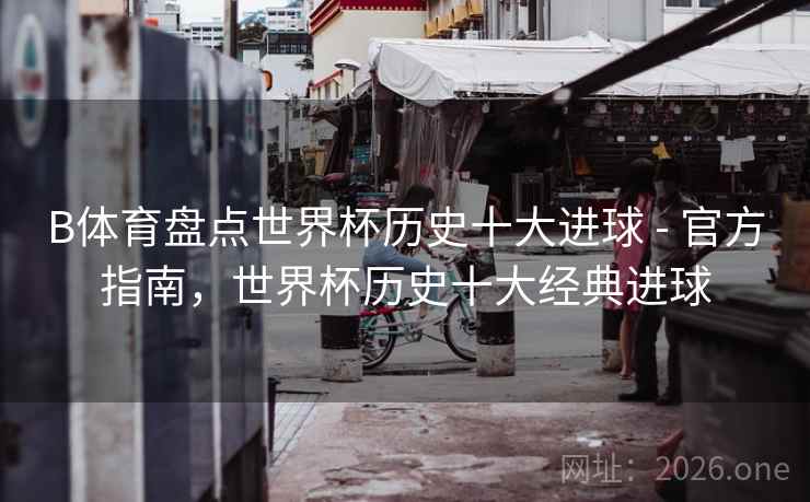 B体育盘点世界杯历史十大进球 - 官方指南，世界杯历史十大经典进球