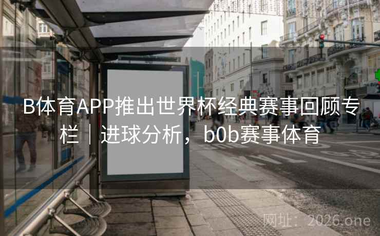 B体育APP推出世界杯经典赛事回顾专栏｜进球分析，b0b赛事体育