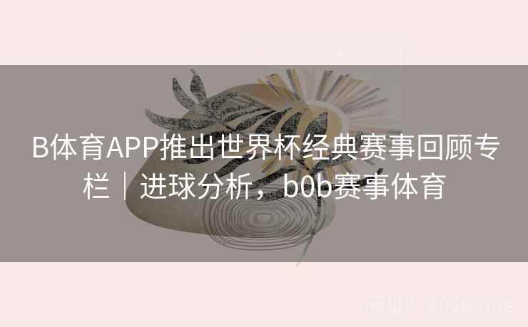 B体育APP推出世界杯经典赛事回顾专栏｜进球分析，b0b赛事体育
