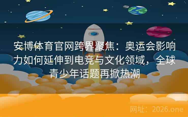 安博体育官网跨界聚焦：奥运会影响力如何延伸到电竞与文化领域，全球青少年话题再掀热潮