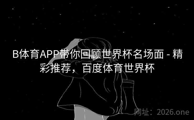 B体育APP带你回顾世界杯名场面 - 精彩推荐，百度体育世界杯
