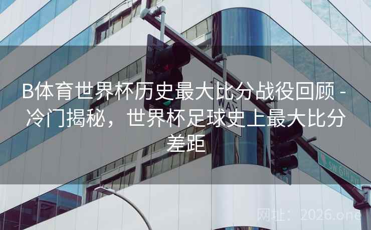 B体育世界杯历史最大比分战役回顾 - 冷门揭秘，世界杯足球史上最大比分差距