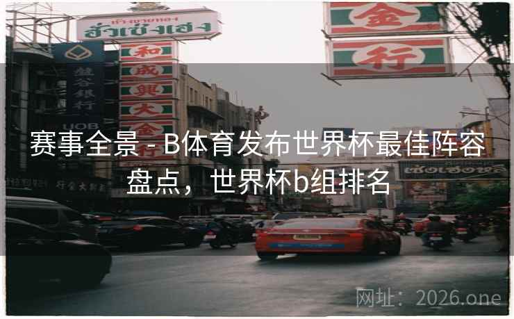 赛事全景 - B体育发布世界杯最佳阵容盘点，世界杯b组排名