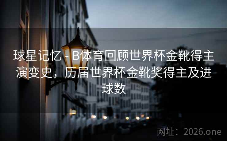 球星记忆 - B体育回顾世界杯金靴得主演变史，历届世界杯金靴奖得主及进球数