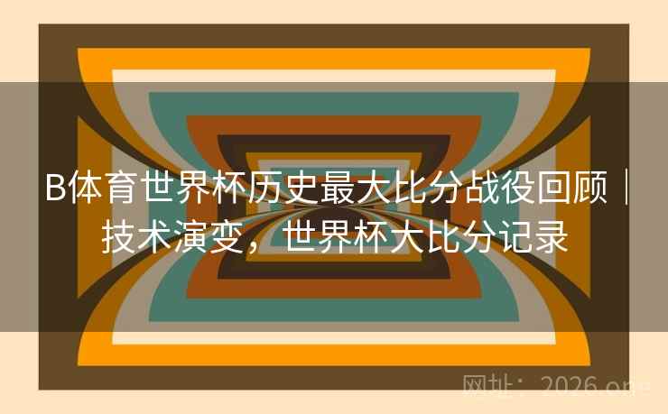 B体育世界杯历史最大比分战役回顾｜技术演变，世界杯大比分记录