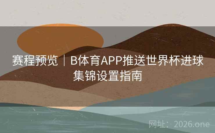 赛程预览｜B体育APP推送世界杯进球集锦设置指南