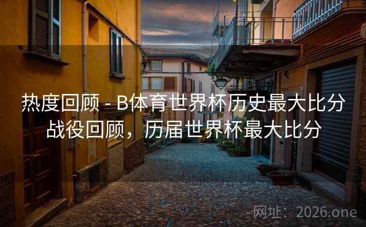 热度回顾 - B体育世界杯历史最大比分战役回顾，历届世界杯最大比分
