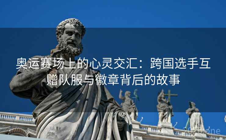 奥运赛场上的心灵交汇：跨国选手互赠队服与徽章背后的故事