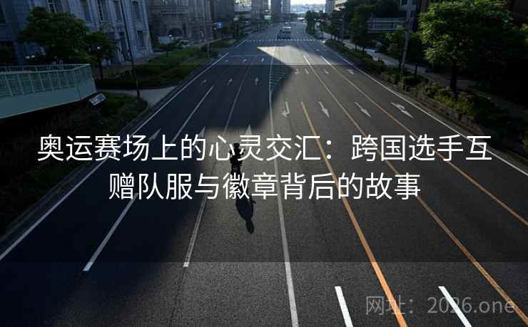 奥运赛场上的心灵交汇：跨国选手互赠队服与徽章背后的故事